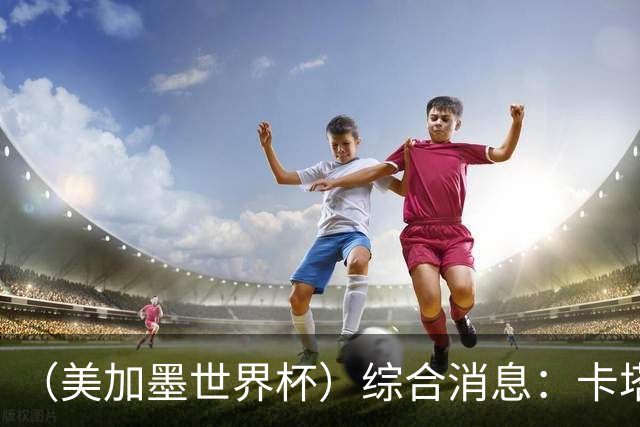 （美加墨世界杯）综合消息：卡塔尔赢队史首分 巴西摩洛哥战平